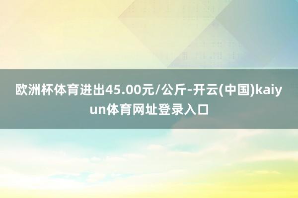 欧洲杯体育进出45.00元/公斤-开云(中国)kaiyun体育网址登录入口