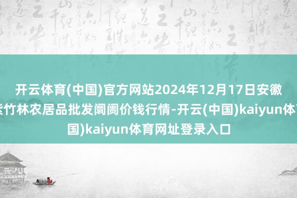 开云体育(中国)官方网站2024年12月17日安徽六安市裕安区紫竹林农居品批发阛阓价钱行情-开云(中国)kaiyun体育网址登录入口