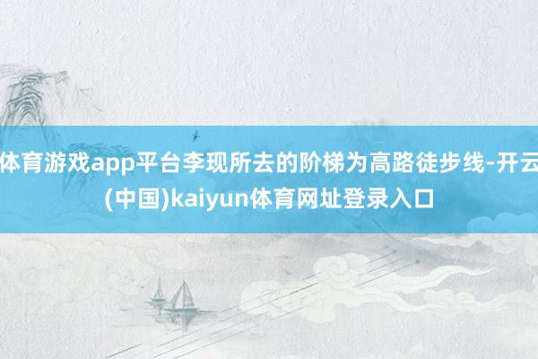 体育游戏app平台李现所去的阶梯为高路徒步线-开云(中国)kaiyun体育网址登录入口