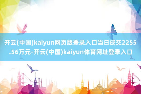 开云(中国)kaiyun网页版登录入口当日成交2255.56万元-开云(中国)kaiyun体育网址登录入口