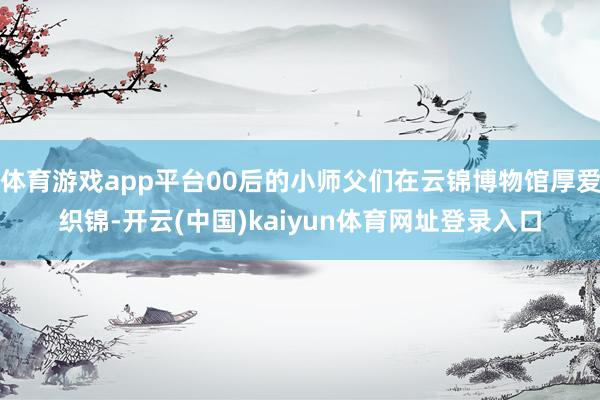 体育游戏app平台00后的小师父们在云锦博物馆厚爱织锦-开云(中国)kaiyun体育网址登录入口