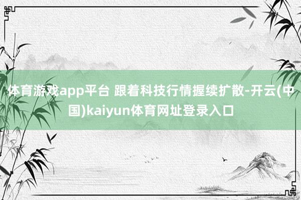 体育游戏app平台 　　跟着科技行情握续扩散-开云(中国)kaiyun体育网址登录入口