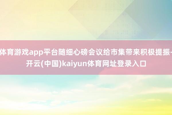 体育游戏app平台随细心磅会议给市集带来积极提振-开云(中国)kaiyun体育网址登录入口