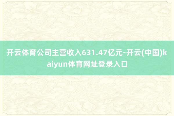 开云体育公司主营收入631.47亿元-开云(中国)kaiyun体育网址登录入口