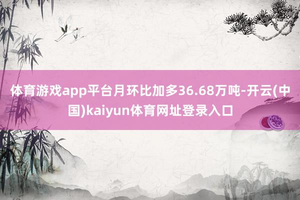体育游戏app平台月环比加多36.68万吨-开云(中国)kaiyun体育网址登录入口